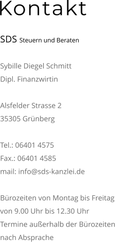 Kontakt  SDS Steuern und Beraten  Sybille Diegel Schmitt Dipl. Finanzwirtin  Alsfelder Strasse 2 35305 Grünberg  Tel.: 06401 4575 Fax.: 06401 4585 mail: info@sds-kanzlei.de  Bürozeiten von Montag bis Freitag von 9.00 Uhr bis 12.30 Uhr Termine außerhalb der Bürozeiten nach Absprache