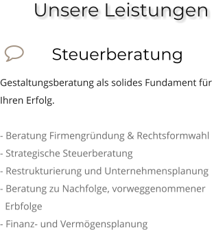 Unsere Leistungen              Steuerberatung Gestaltungsberatung als solides Fundament für Ihren Erfolg.  - Beratung Firmengründung & Rechtsformwahl - Strategische Steuerberatung - Restrukturierung und Unternehmensplanung - Beratung zu Nachfolge, vorweggenommener     Erbfolge - Finanz- und Vermögensplanung  