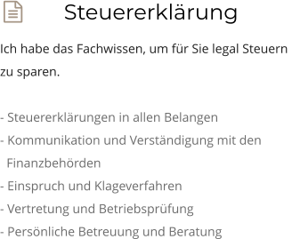  Steuererklärung Ich habe das Fachwissen, um für Sie legal Steuern  zu sparen.  - Steuererklärungen in allen Belangen - Kommunikation und Verständigung mit den    Finanzbehörden - Einspruch und Klageverfahren - Vertretung und Betriebsprüfung - Persönliche Betreuung und Beratung