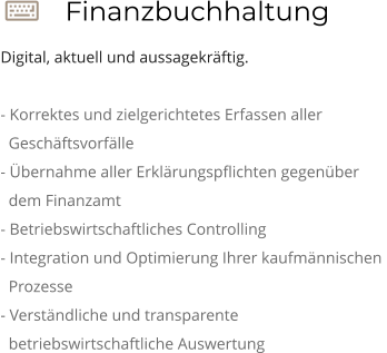  Finanzbuchhaltung Digital, aktuell und aussagekräftig.  - Korrektes und zielgerichtetes Erfassen aller    Geschäftsvorfälle - Übernahme aller Erklärungspflichten gegenüber    dem Finanzamt - Betriebswirtschaftliches Controlling - Integration und Optimierung Ihrer kaufmännischen    Prozesse - Verständliche und transparente     betriebswirtschaftliche Auswertung
