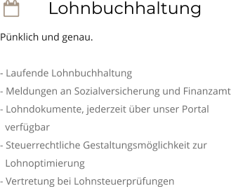  Lohnbuchhaltung Pünklich und genau.  - Laufende Lohnbuchhaltung - Meldungen an Sozialversicherung und Finanzamt - Lohndokumente, jederzeit über unser Portal    verfügbar - Steuerrechtliche Gestaltungsmöglichkeit zur    Lohnoptimierung - Vertretung bei Lohnsteuerprüfungen