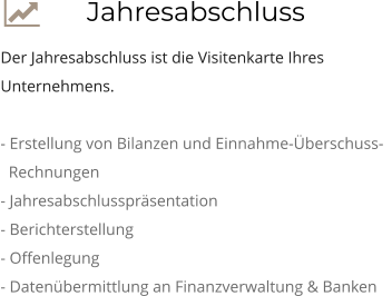  Jahresabschluss Der Jahresabschluss ist die Visitenkarte Ihres Unternehmens.  - Erstellung von Bilanzen und Einnahme-Überschuss-     Rechnungen - Jahresabschlusspräsentation - Berichterstellung - Offenlegung - Datenübermittlung an Finanzverwaltung & Banken